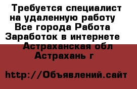 Требуется специалист на удаленную работу - Все города Работа » Заработок в интернете   . Астраханская обл.,Астрахань г.